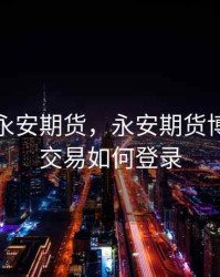 博易云永安期货，永安期货博易大师交易如何登录