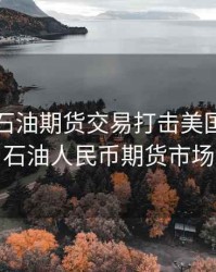 人民币石油期货交易打击美国，中国石油人民币期货市场