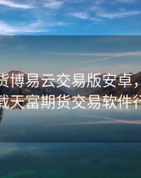 天富期货博易云交易版安卓，请给我下载天富期货交易软件行情