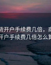 商品期货开户手续费几倍，商品期货开户手续费几倍怎么算