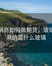 玻璃经销商如何做期货，玻璃期货交易的是什么玻璃