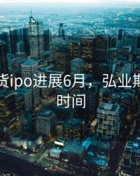 弘业期货ipo进展6月，弘业期货上市时间