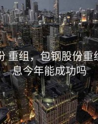 包钢股份 重组，包钢股份重组最新消息今年能成功吗