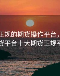 寻找最正规的期货操作平台，正规的期货平台十大期货正规平台