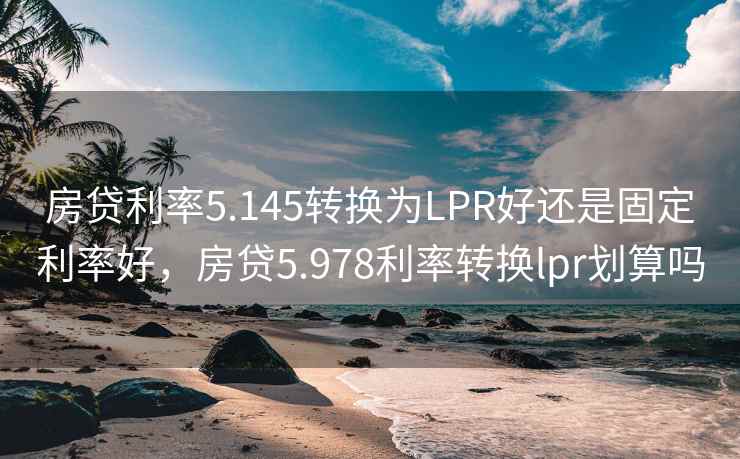 房贷利率5.145转换为LPR好还是固定利率好，房贷5.978利率转换lpr划算吗