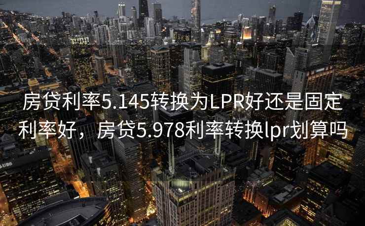 房贷利率5.145转换为LPR好还是固定利率好，房贷5.978利率转换lpr划算吗
