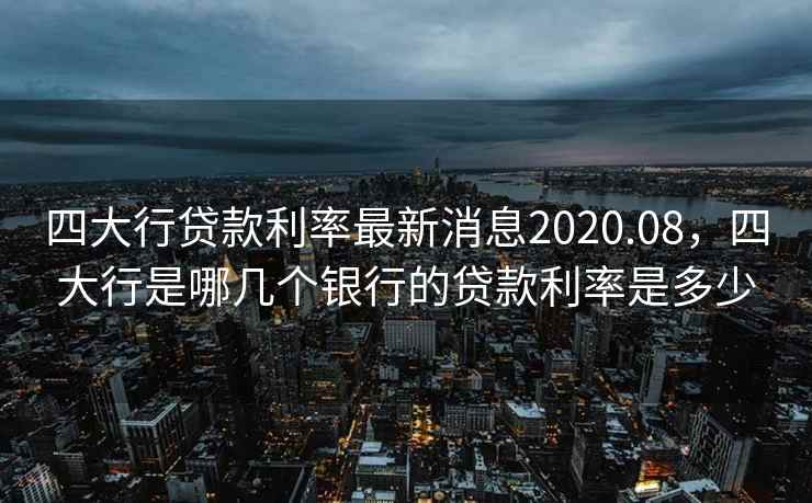四大行贷款利率最新消息2020.08，四大行是哪几个银行的贷款利率是多少