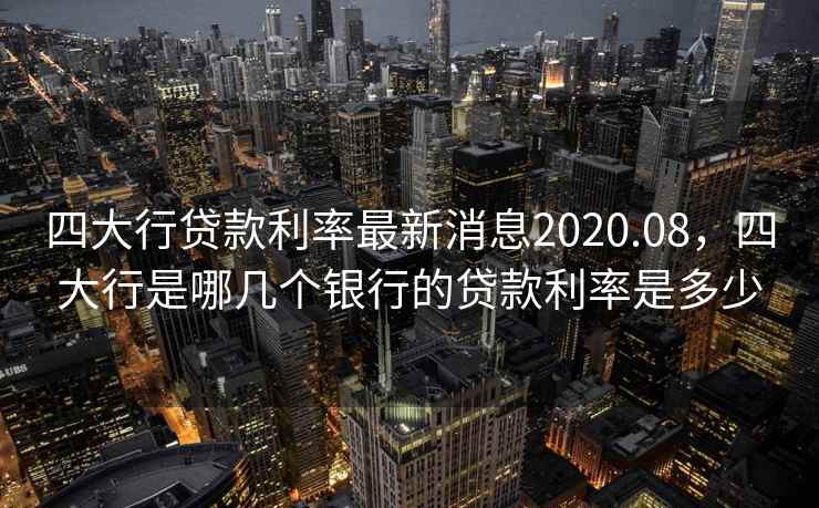 四大行贷款利率最新消息2020.08，四大行是哪几个银行的贷款利率是多少