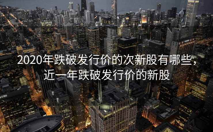 2020年跌破发行价的次新股有哪些，近一年跌破发行价的新股