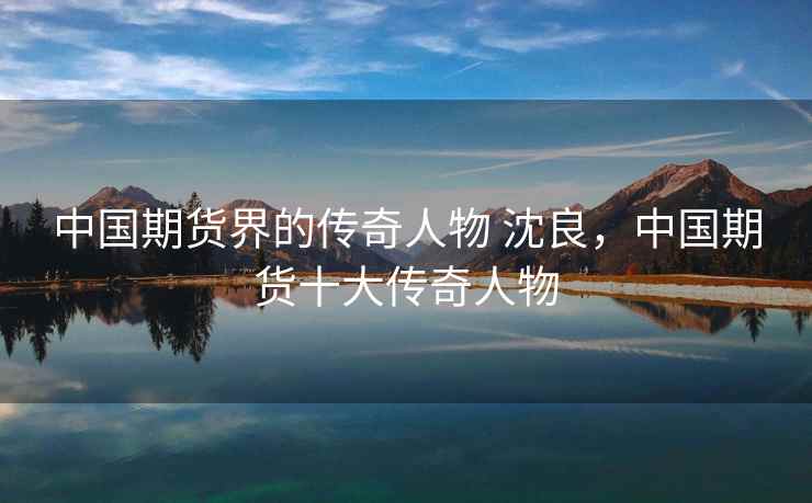 中国期货界的传奇人物 沈良，中国期货十大传奇人物