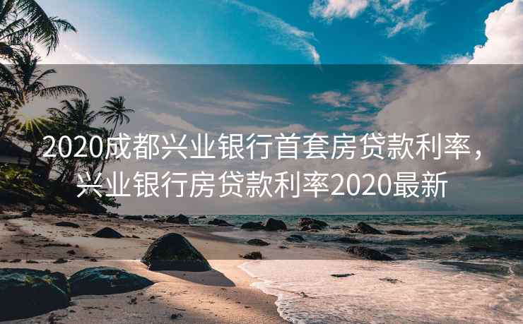 2020成都兴业银行首套房贷款利率，兴业银行房贷款利率2020最新