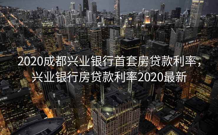 2020成都兴业银行首套房贷款利率，兴业银行房贷款利率2020最新