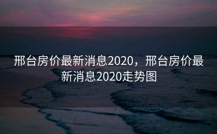 邢台房价最新消息2020，邢台房价最新消息2020走势图