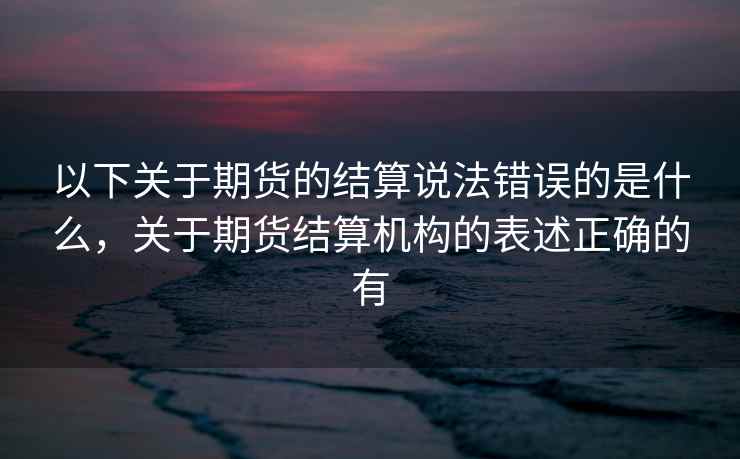 以下关于期货的结算说法错误的是什么，关于期货结算机构的表述正确的有