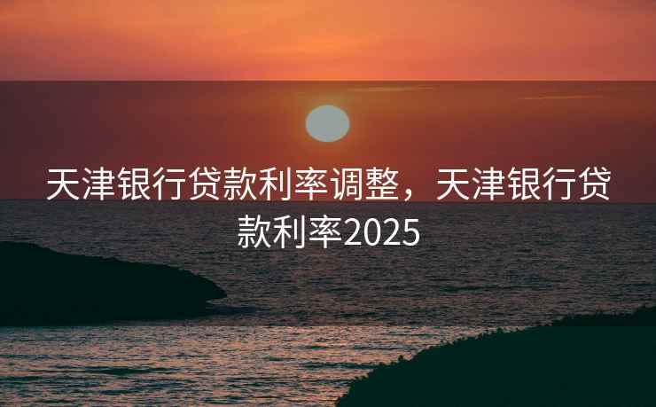 天津银行贷款利率调整，天津银行贷款利率2025