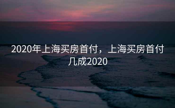 2020年上海买房首付，上海买房首付几成2020