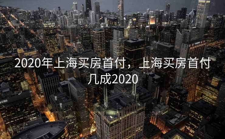 2020年上海买房首付，上海买房首付几成2020