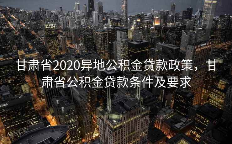甘肃省2020异地公积金贷款政策，甘肃省公积金贷款条件及要求
