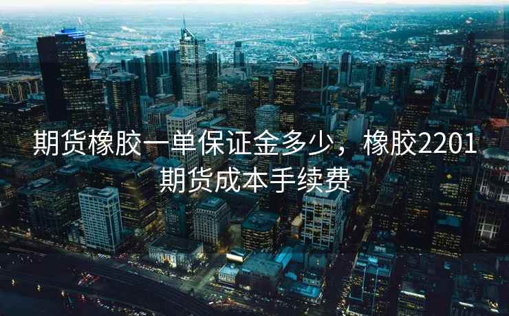 期货橡胶一单保证金多少，橡胶2201期货成本手续费