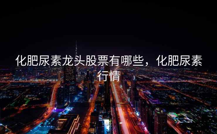 化肥尿素龙头股票有哪些，化肥尿素行情