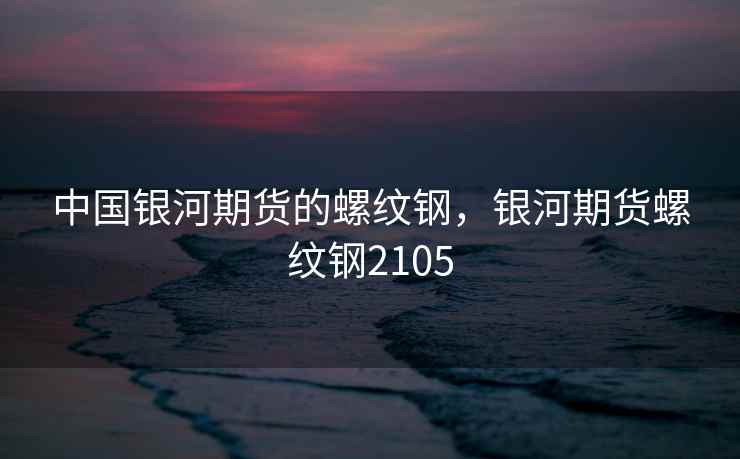 中国银河期货的螺纹钢，银河期货螺纹钢2105