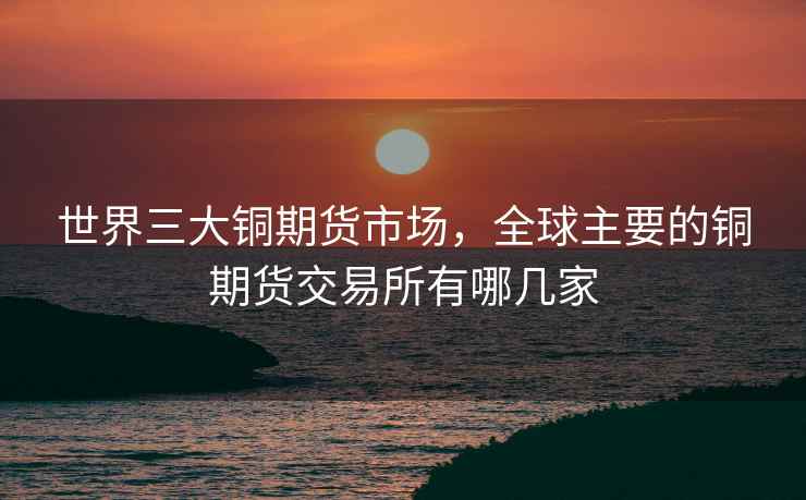 世界三大铜期货市场，全球主要的铜期货交易所有哪几家