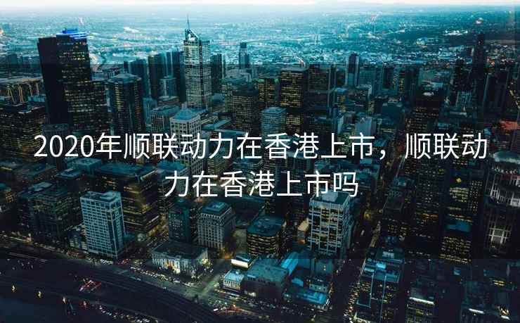 2020年顺联动力在香港上市，顺联动力在香港上市吗