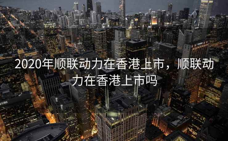 2020年顺联动力在香港上市，顺联动力在香港上市吗