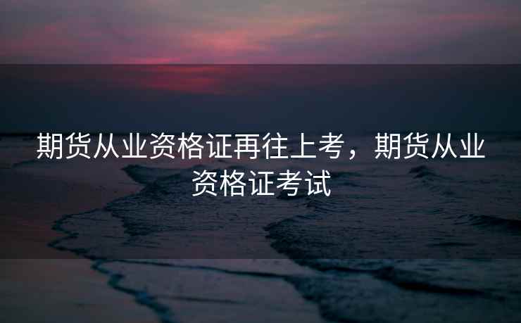 期货从业资格证再往上考，期货从业资格证考试