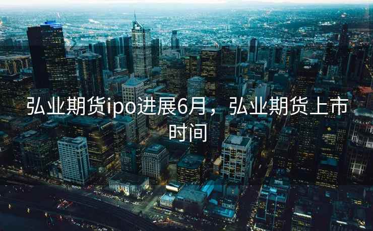 弘业期货ipo进展6月，弘业期货上市时间