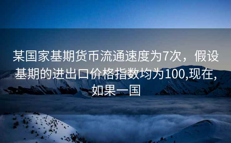 某国家基期货币流通速度为7次，假设基期的进出口价格指数均为100,现在,如果一国