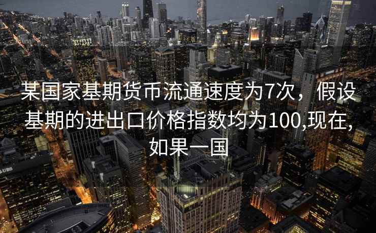 某国家基期货币流通速度为7次，假设基期的进出口价格指数均为100,现在,如果一国