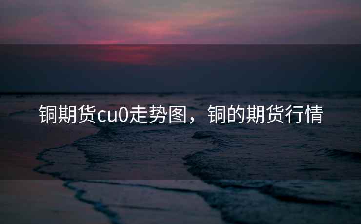 铜期货cu0走势图，铜的期货行情
