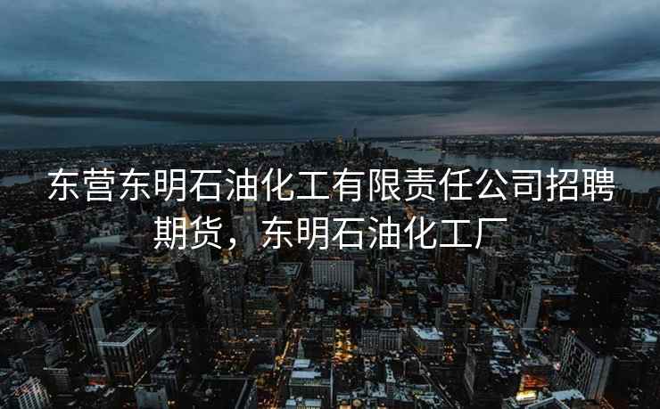 东营东明石油化工有限责任公司招聘期货，东明石油化工厂