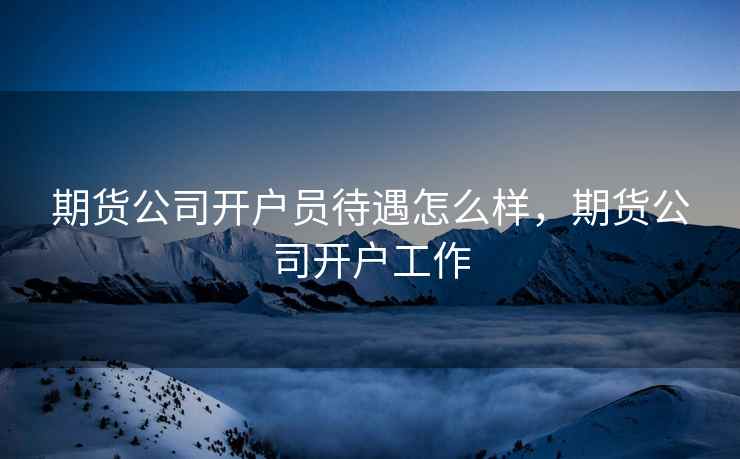 期货公司开户员待遇怎么样，期货公司开户工作
