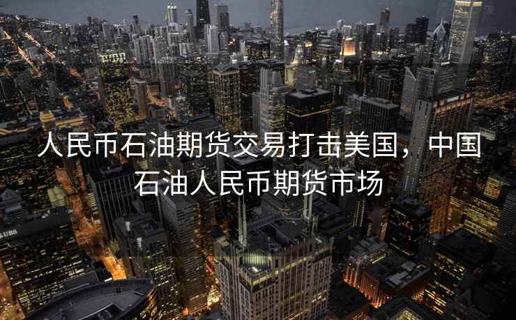 人民币石油期货交易打击美国，中国石油人民币期货市场
