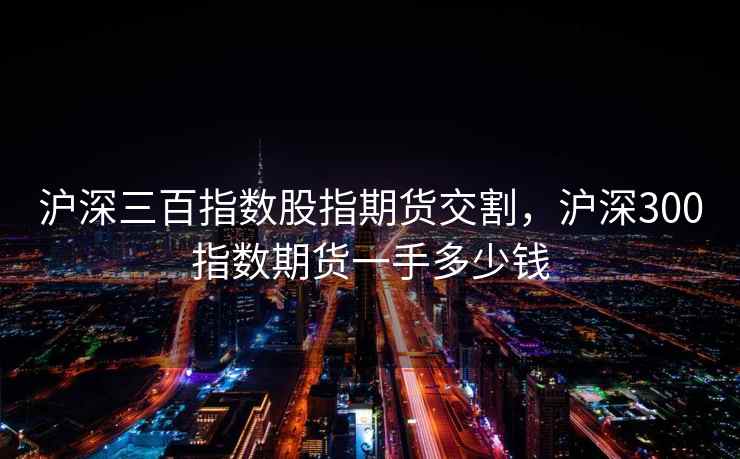 沪深三百指数股指期货交割，沪深300指数期货一手多少钱