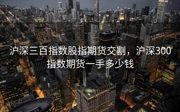 沪深三百指数股指期货交割，沪深300指数期货一手多少钱