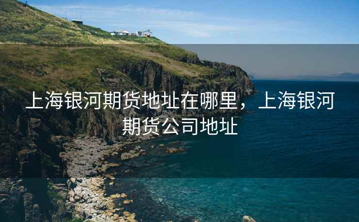 上海银河期货地址在哪里，上海银河期货公司地址