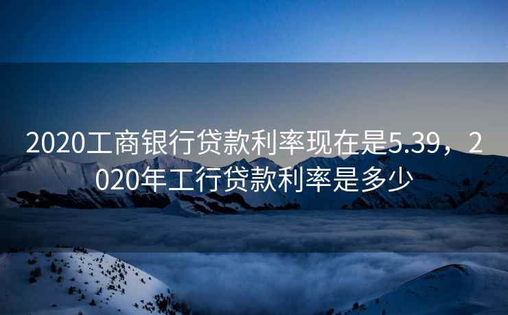2020工商银行贷款利率现在是5.39，2020年工行贷款利率是多少