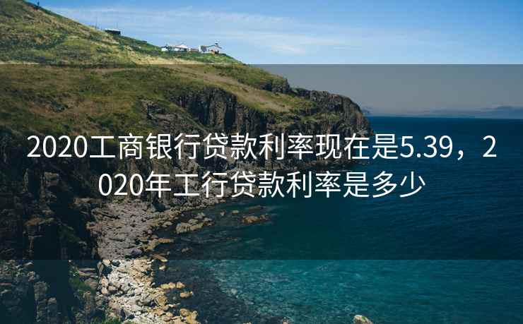 2020工商银行贷款利率现在是5.39，2020年工行贷款利率是多少