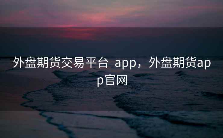 外盘期货交易平台  app，外盘期货app官网