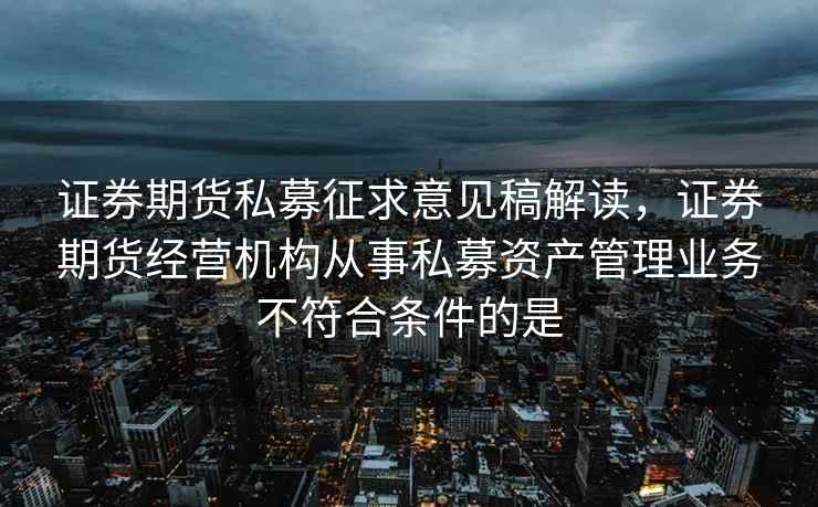证券期货私募征求意见稿解读,证券期货经营机构从事私募资产管理业务不符合条件的是 证券期货私募征求意见稿解读,证券期货经营机构从事私募资产管理业务不符合条件的是