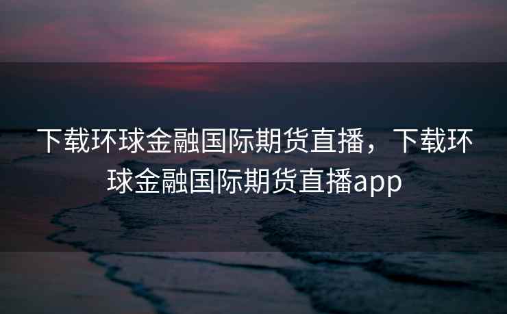 下载环球金融国际期货直播，下载环球金融国际期货直播app