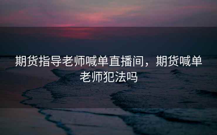 期货指导老师喊单直播间,期货喊单老师犯法吗 期货指导老师喊单直播间,期货喊单老师犯法吗