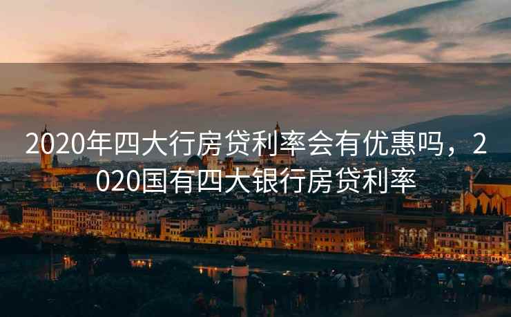 2020年四大行房贷利率会有优惠吗，2020国有四大银行房贷利率