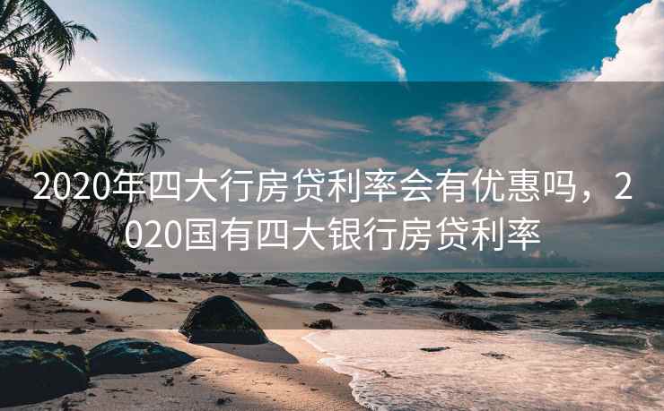 2020年四大行房贷利率会有优惠吗，2020国有四大银行房贷利率