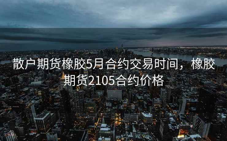 散户期货橡胶5月合约交易时间，橡胶期货2105合约价格