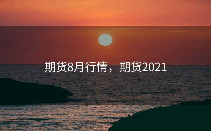 期货8月行情,期货2021 期货8月行情,期货2021