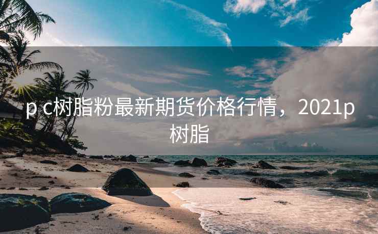 p c树脂粉最新期货价格行情，2021p树脂